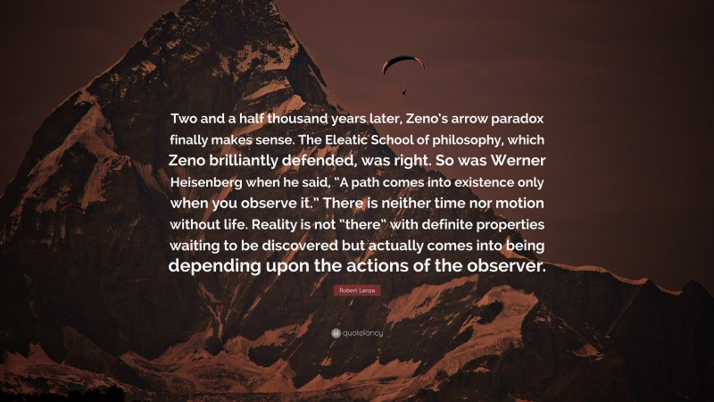 Robert Lanza Quote: “Two and a half thousand years later, Zeno’s arrow paradox finally makes sense. The Eleatic School of philosophy, which Zeno brilliantly defended, was right. So was Werner Heisenberg when he said, “A path comes into existence only when you observe it.” There is neither time nor motion without life. Reality is not “there” with definite properties waiting to be discovered but actually comes into being depending upon the actions of the observer.”