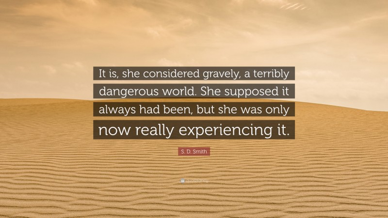 S. D. Smith Quote: “It is, she considered gravely, a terribly dangerous world. She supposed it always had been, but she was only now really experiencing it.”