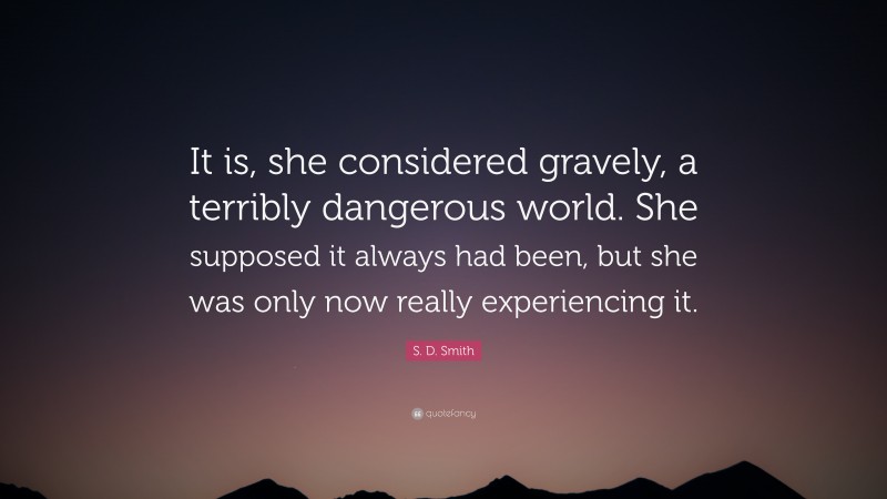 S. D. Smith Quote: “It is, she considered gravely, a terribly dangerous world. She supposed it always had been, but she was only now really experiencing it.”