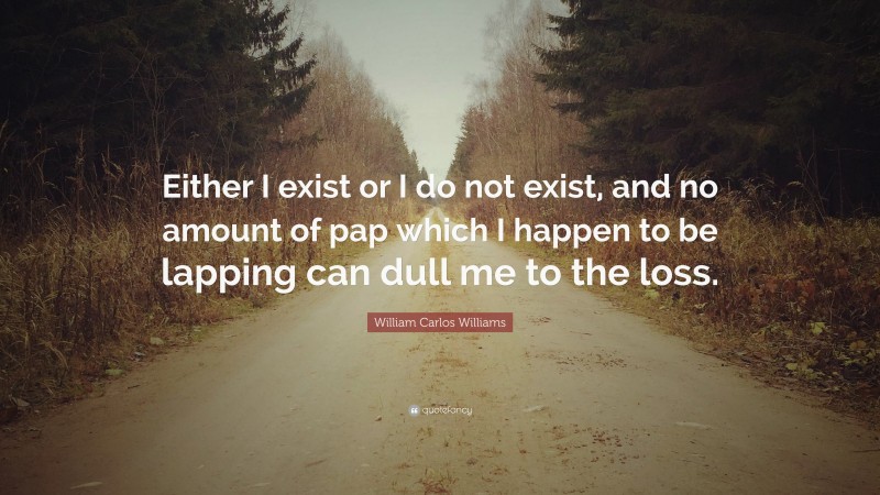 William Carlos Williams Quote: “Either I exist or I do not exist, and no amount of pap which I happen to be lapping can dull me to the loss.”