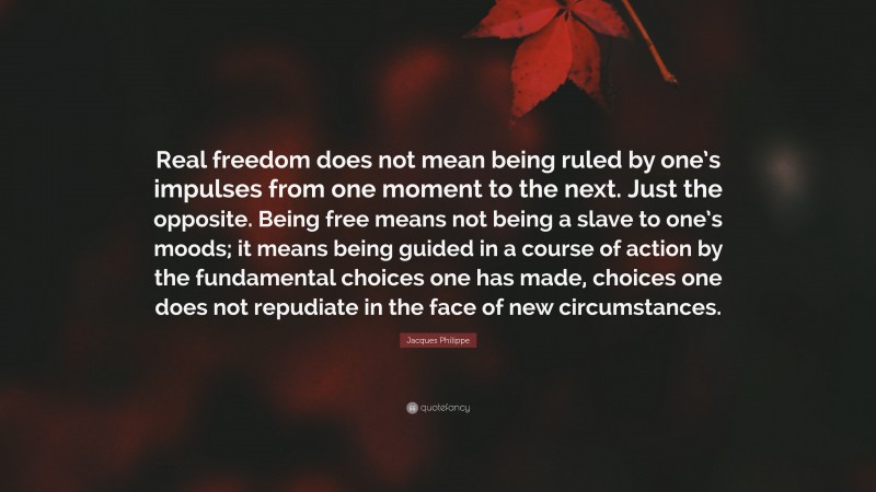 Jacques Philippe Quote: “Real freedom does not mean being ruled by one’s impulses from one moment to the next. Just the opposite. Being free means not being a slave to one’s moods; it means being guided in a course of action by the fundamental choices one has made, choices one does not repudiate in the face of new circumstances.”