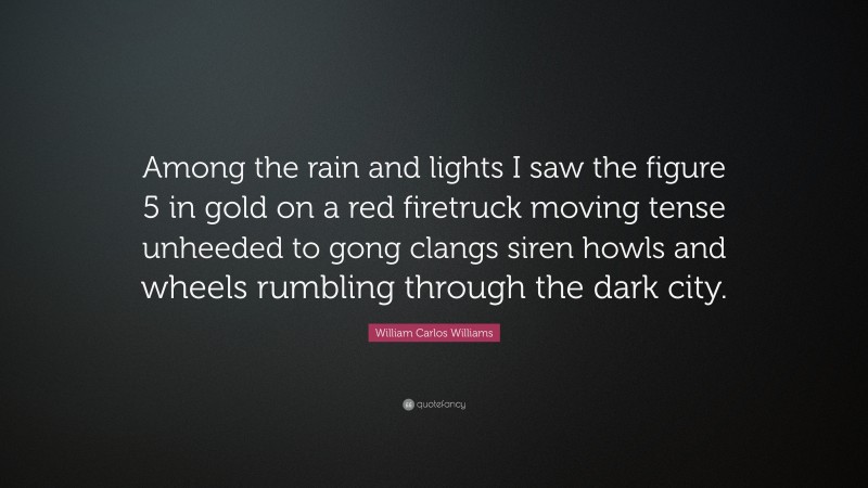 William Carlos Williams Quote: “Among the rain and lights I saw the figure 5 in gold on a red firetruck moving tense unheeded to gong clangs siren howls and wheels rumbling through the dark city.”