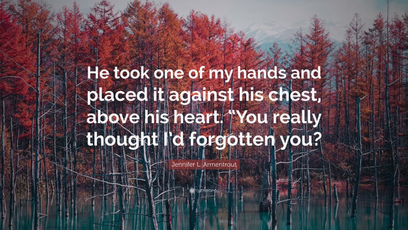 Jennifer L. Armentrout Quote: “He took one of my hands and placed it against his chest, above his heart. “You really thought I’d forgotten you?”
