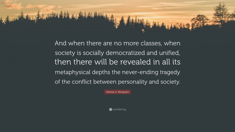 Nikolai A. Berdyaev Quote: “And when there are no more classes, when society is socially democratized and unified, then there will be revealed in all its metaphysical depths the never-ending tragedy of the conflict between personality and society.”