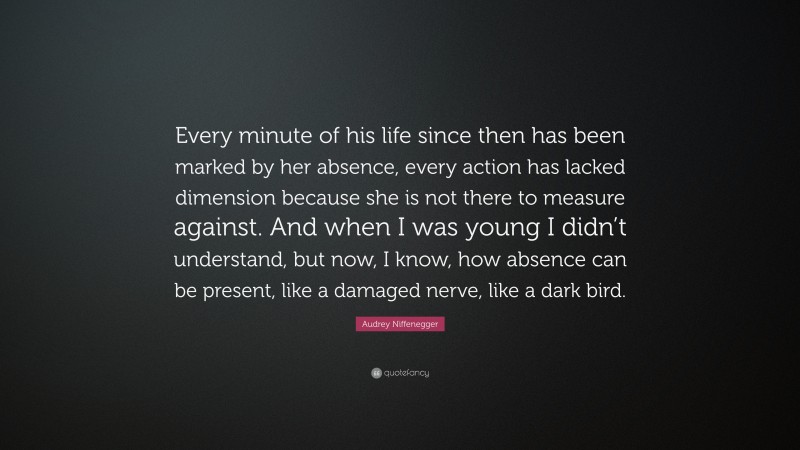 Audrey Niffenegger Quote: “Every minute of his life since then has been marked by her absence, every action has lacked dimension because she is not there to measure against. And when I was young I didn’t understand, but now, I know, how absence can be present, like a damaged nerve, like a dark bird.”