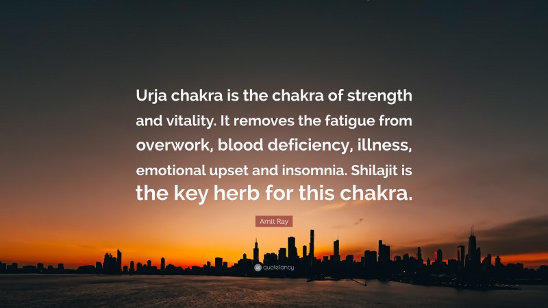 Amit Ray Quote: “Urja chakra is the chakra of strength and vitality. It removes the fatigue from overwork, blood deficiency, illness, emotional upset and insomnia. Shilajit is the key herb for this chakra.”