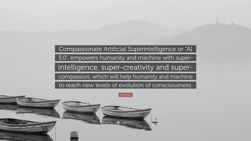 Amit Ray Quote: “Compassionate Artificial Superintelligence or “AI 5.0”, empowers humanity and machine with super-intelligence, super-creativity and super-compassion, which will help humanity and machine to reach new levels of evolution of consciousness.”