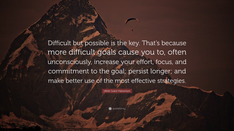 Heidi Grant Halvorson Quote: “Difficult but possible is the key. That’s because more difficult goals cause you to, often unconsciously, increase your effort, focus, and commitment to the goal; persist longer; and make better use of the most effective strategies.”