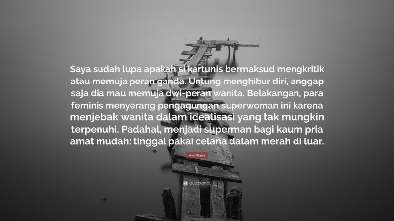 Ayu Utami Quote: “Saya sudah lupa apakah si kartunis bermaksud mengkritik atau memuja peran ganda. Untung menghibur diri, anggap saja dia mau memuja dwi-peran wanita. Belakangan, para feminis menyerang pengagungan superwoman ini karena menjebak wanita dalam idealisasi yang tak mungkin terpenuhi. Padahal, menjadi superman bagi kaum pria amat mudah: tinggal pakai celana dalam merah di luar.”