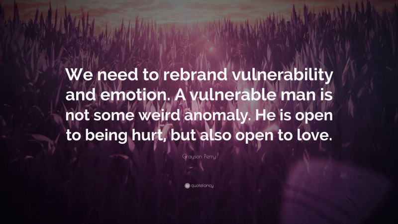 Grayson Perry Quote: “We need to rebrand vulnerability and emotion. A vulnerable man is not some weird anomaly. He is open to being hurt, but also open to love.”