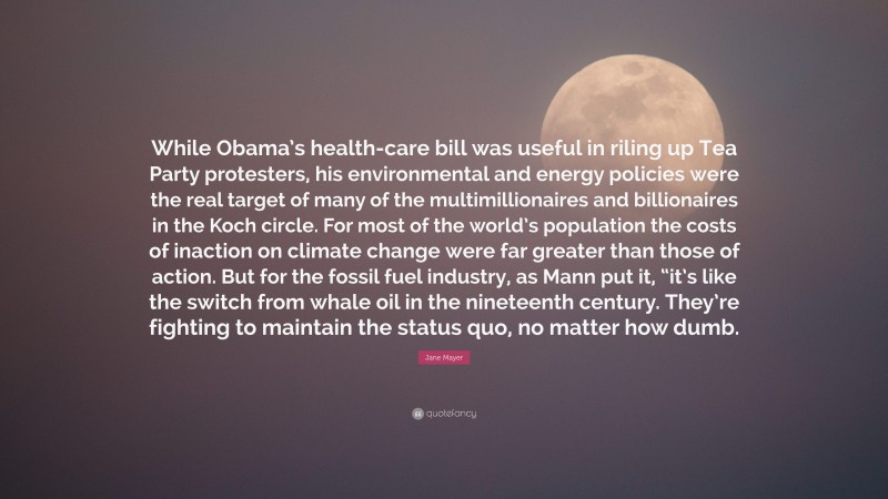 Jane Mayer Quote: “While Obama’s health-care bill was useful in riling up Tea Party protesters, his environmental and energy policies were the real target of many of the multimillionaires and billionaires in the Koch circle. For most of the world’s population the costs of inaction on climate change were far greater than those of action. But for the fossil fuel industry, as Mann put it, “it’s like the switch from whale oil in the nineteenth century. They’re fighting to maintain the status quo, no matter how dumb.”