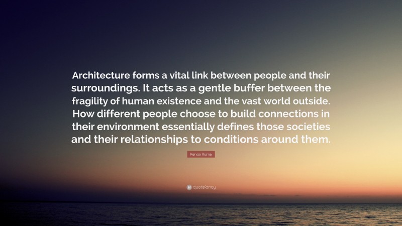 Kengo Kuma Quote: “Architecture forms a vital link between people and their surroundings. It acts as a gentle buffer between the fragility of human existence and the vast world outside. How different people choose to build connections in their environment essentially defines those societies and their relationships to conditions around them.”