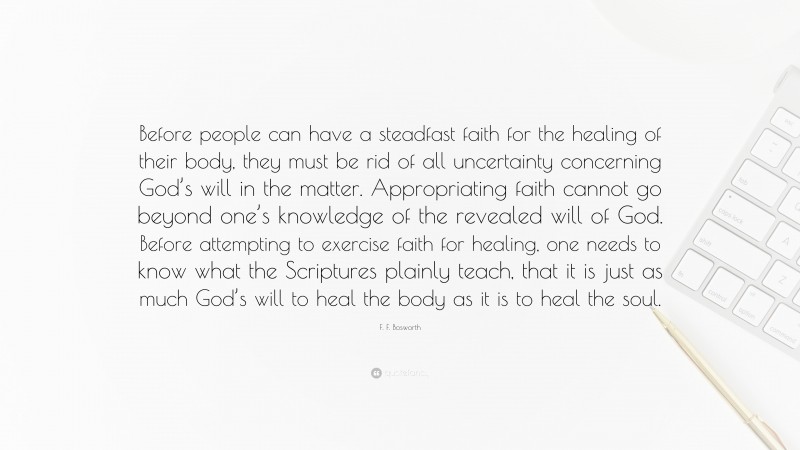 F. F. Bosworth Quote: “Before people can have a steadfast faith for the healing of their body, they must be rid of all uncertainty concerning God’s will in the matter. Appropriating faith cannot go beyond one’s knowledge of the revealed will of God. Before attempting to exercise faith for healing, one needs to know what the Scriptures plainly teach, that it is just as much God’s will to heal the body as it is to heal the soul.”