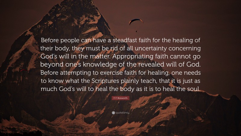 F. F. Bosworth Quote: “Before people can have a steadfast faith for the healing of their body, they must be rid of all uncertainty concerning God’s will in the matter. Appropriating faith cannot go beyond one’s knowledge of the revealed will of God. Before attempting to exercise faith for healing, one needs to know what the Scriptures plainly teach, that it is just as much God’s will to heal the body as it is to heal the soul.”