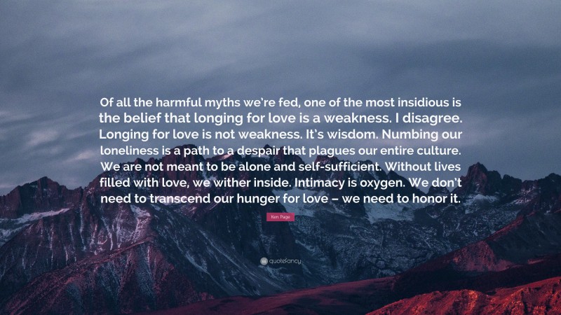 Ken Page Quote: “Of all the harmful myths we’re fed, one of the most insidious is the belief that longing for love is a weakness. I disagree. Longing for love is not weakness. It’s wisdom. Numbing our loneliness is a path to a despair that plagues our entire culture. We are not meant to be alone and self-sufficient. Without lives filled with love, we wither inside. Intimacy is oxygen. We don’t need to transcend our hunger for love – we need to honor it.”