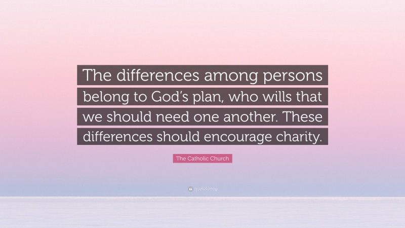 The Catholic Church Quote: “The differences among persons belong to God’s plan, who wills that we should need one another. These differences should encourage charity.”