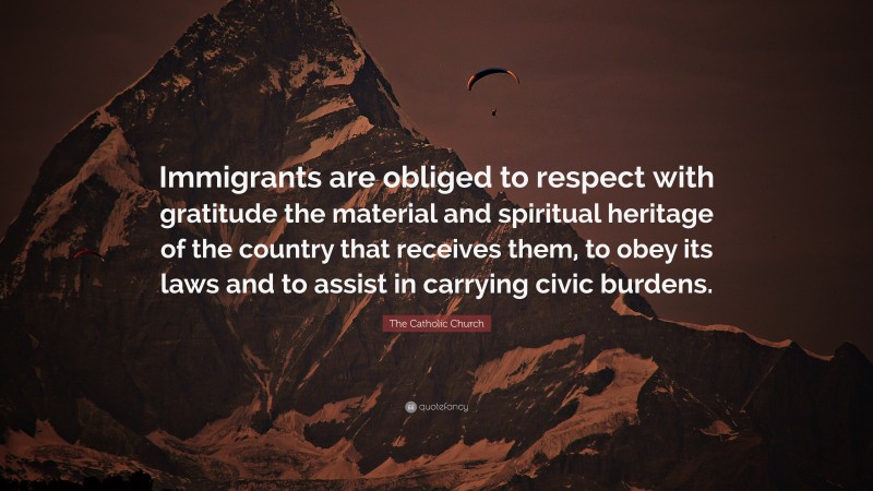 The Catholic Church Quote: “Immigrants are obliged to respect with gratitude the material and spiritual heritage of the country that receives them, to obey its laws and to assist in carrying civic burdens.”