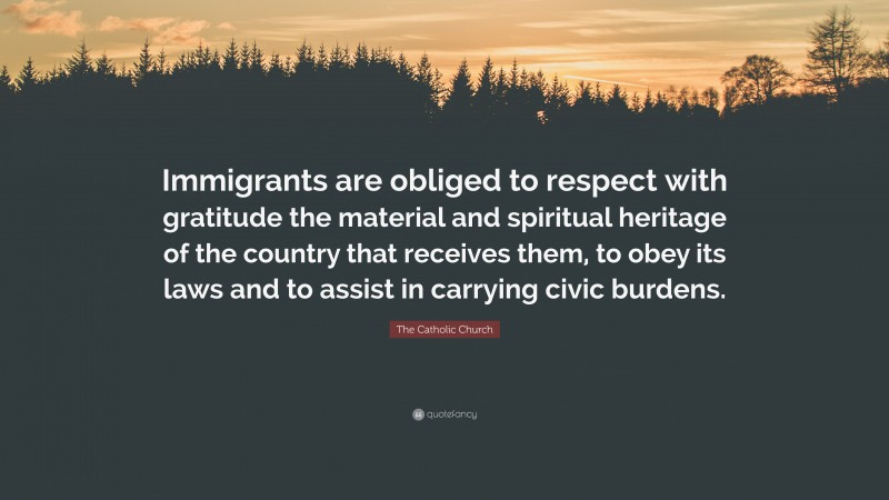 The Catholic Church Quote: “Immigrants are obliged to respect with gratitude the material and spiritual heritage of the country that receives them, to obey its laws and to assist in carrying civic burdens.”