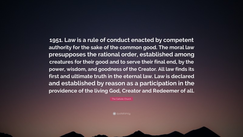 The Catholic Church Quote: “1951. Law is a rule of conduct enacted by competent authority for the sake of the common good. The moral law presupposes the rational order, established among creatures for their good and to serve their final end, by the power, wisdom, and goodness of the Creator. All law finds its first and ultimate truth in the eternal law. Law is declared and established by reason as a participation in the providence of the living God, Creator and Redeemer of all.”