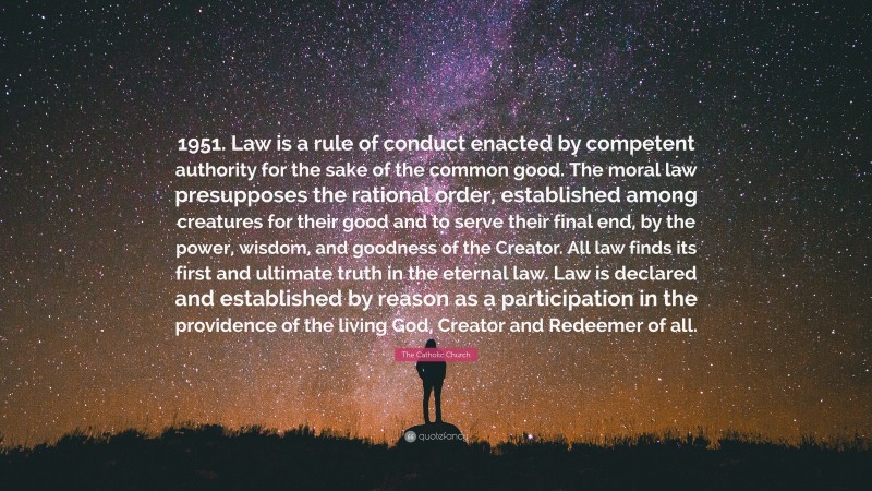 The Catholic Church Quote: “1951. Law is a rule of conduct enacted by competent authority for the sake of the common good. The moral law presupposes the rational order, established among creatures for their good and to serve their final end, by the power, wisdom, and goodness of the Creator. All law finds its first and ultimate truth in the eternal law. Law is declared and established by reason as a participation in the providence of the living God, Creator and Redeemer of all.”