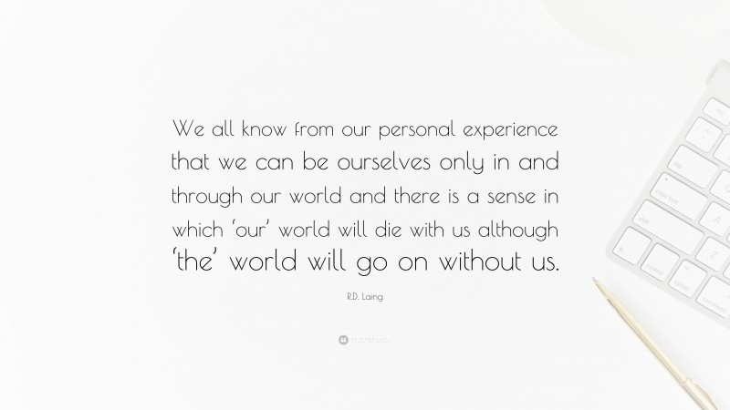 R.D. Laing Quote: “We all know from our personal experience that we can be ourselves only in and through our world and there is a sense in which ‘our’ world will die with us although ‘the’ world will go on without us.”
