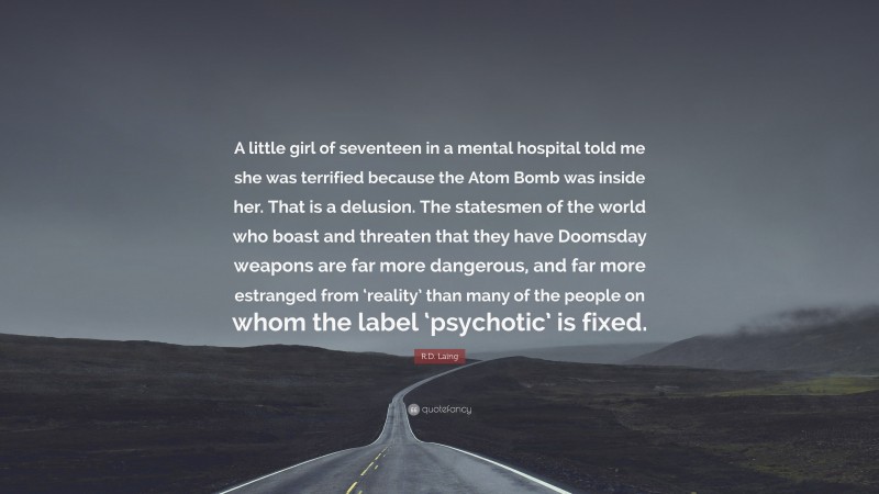 R.D. Laing Quote: “A little girl of seventeen in a mental hospital told me she was terrified because the Atom Bomb was inside her. That is a delusion. The statesmen of the world who boast and threaten that they have Doomsday weapons are far more dangerous, and far more estranged from ‘reality’ than many of the people on whom the label ‘psychotic’ is fixed.”