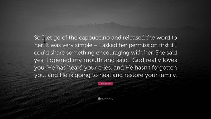 Lana Vawser Quote: “So I let go of the cappuccino and released the word to her. It was very simple – I asked her permission first if I could share something encouraging with her. She said yes. I opened my mouth and said, “God really loves you. He has heard your cries, and He hasn’t forgotten you, and He is going to heal and restore your family.”