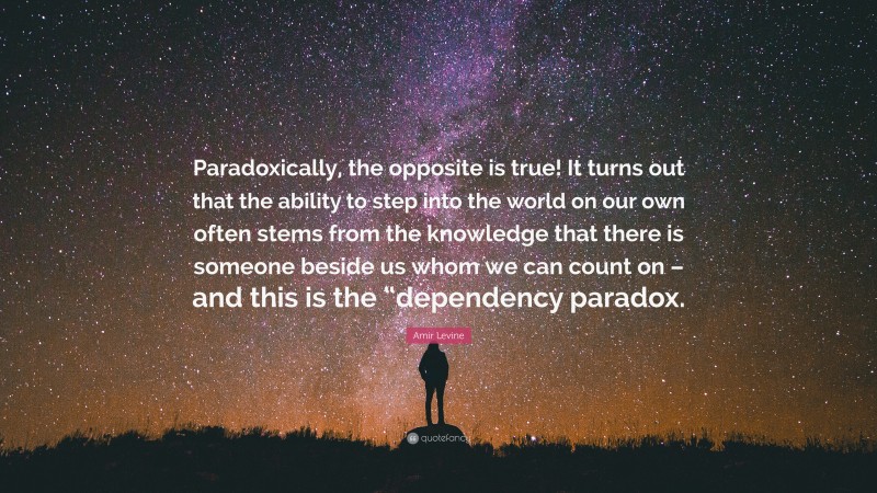 Amir Levine Quote: “Paradoxically, the opposite is true! It turns out that the ability to step into the world on our own often stems from the knowledge that there is someone beside us whom we can count on – and this is the “dependency paradox.”