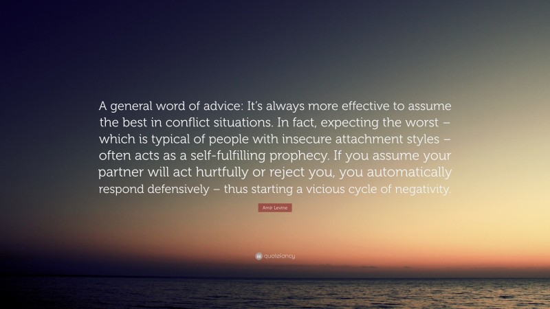 Amir Levine Quote: “A general word of advice: It’s always more effective to assume the best in conflict situations. In fact, expecting the worst – which is typical of people with insecure attachment styles – often acts as a self-fulfilling prophecy. If you assume your partner will act hurtfully or reject you, you automatically respond defensively – thus starting a vicious cycle of negativity.”