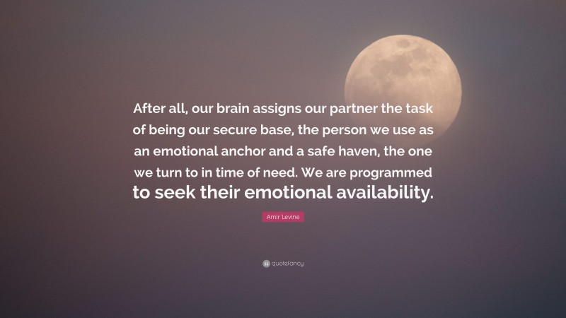 Amir Levine Quote: “After all, our brain assigns our partner the task of being our secure base, the person we use as an emotional anchor and a safe haven, the one we turn to in time of need. We are programmed to seek their emotional availability.”