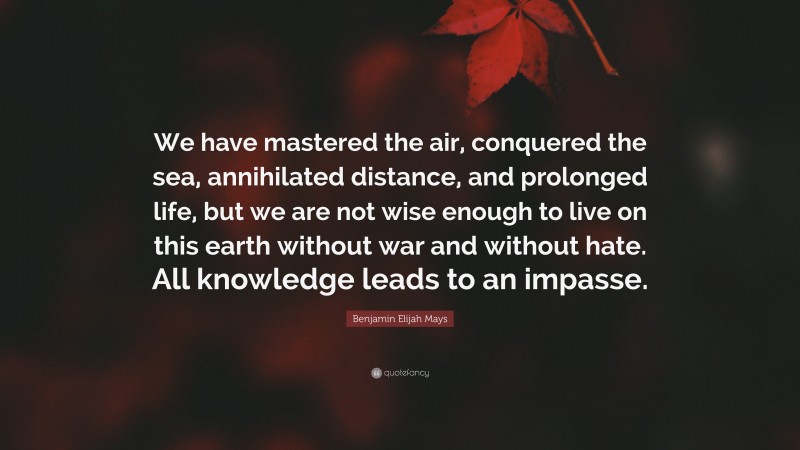 Benjamin Elijah Mays Quote: “We have mastered the air, conquered the sea, annihilated distance, and prolonged life, but we are not wise enough to live on this earth without war and without hate. All knowledge leads to an impasse.”