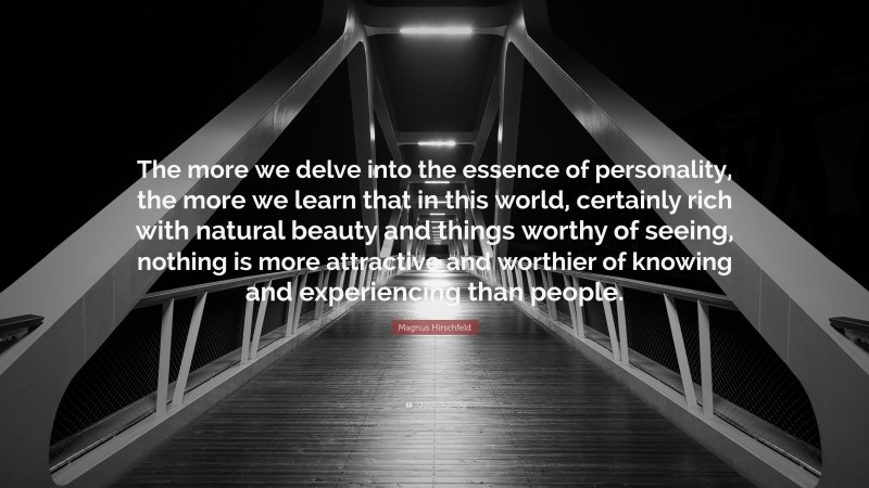 Magnus Hirschfeld Quote: “The more we delve into the essence of personality, the more we learn that in this world, certainly rich with natural beauty and things worthy of seeing, nothing is more attractive and worthier of knowing and experiencing than people.”