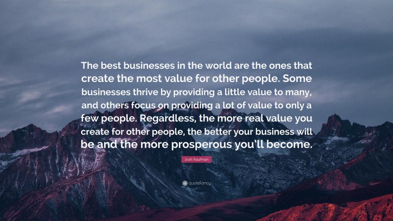 Josh Kaufman Quote: “The best businesses in the world are the ones that create the most value for other people. Some businesses thrive by providing a little value to many, and others focus on providing a lot of value to only a few people. Regardless, the more real value you create for other people, the better your business will be and the more prosperous you’ll become.”