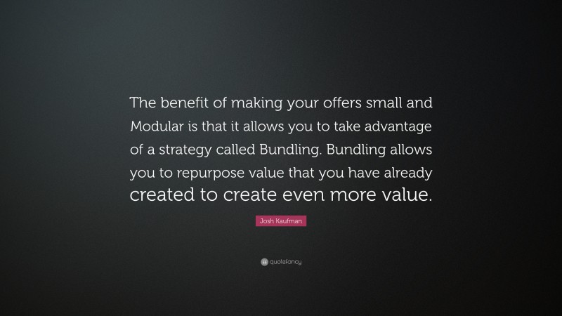 Josh Kaufman Quote: “The benefit of making your offers small and Modular is that it allows you to take advantage of a strategy called Bundling. Bundling allows you to repurpose value that you have already created to create even more value.”