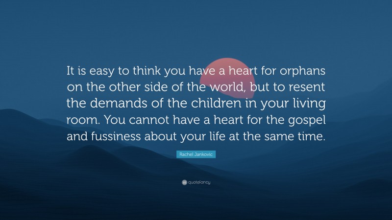 Rachel Jankovic Quote: “It is easy to think you have a heart for orphans on the other side of the world, but to resent the demands of the children in your living room. You cannot have a heart for the gospel and fussiness about your life at the same time.”