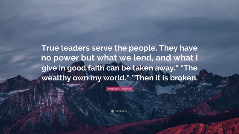 Penelope Fletcher Quote: “True leaders serve the people. They have no power but what we lend, and what I give in good faith can be taken away.” “The wealthy own my world.” “Then it is broken.”