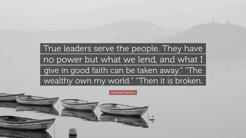 Penelope Fletcher Quote: “True leaders serve the people. They have no power but what we lend, and what I give in good faith can be taken away.” “The wealthy own my world.” “Then it is broken.”