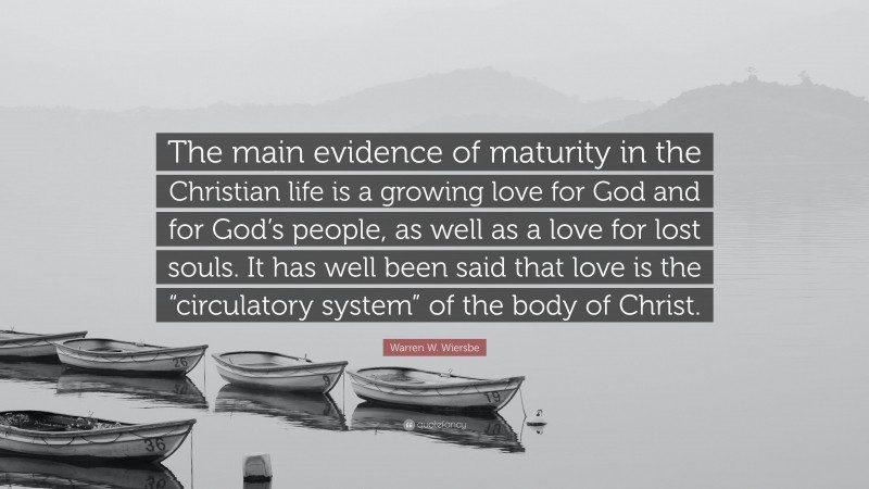 Warren W. Wiersbe Quote: “The main evidence of maturity in the Christian life is a growing love for God and for God’s people, as well as a love for lost souls. It has well been said that love is the “circulatory system” of the body of Christ.”