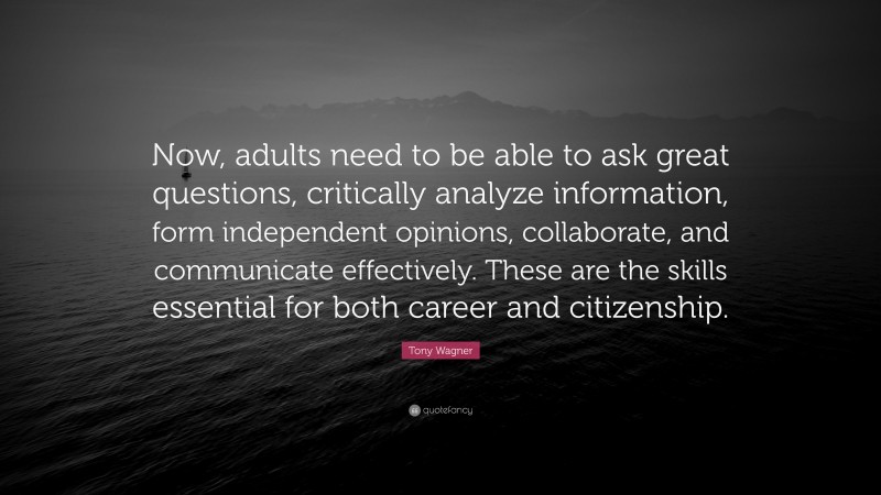 Tony Wagner Quote: “Now, adults need to be able to ask great questions, critically analyze information, form independent opinions, collaborate, and communicate effectively. These are the skills essential for both career and citizenship.”
