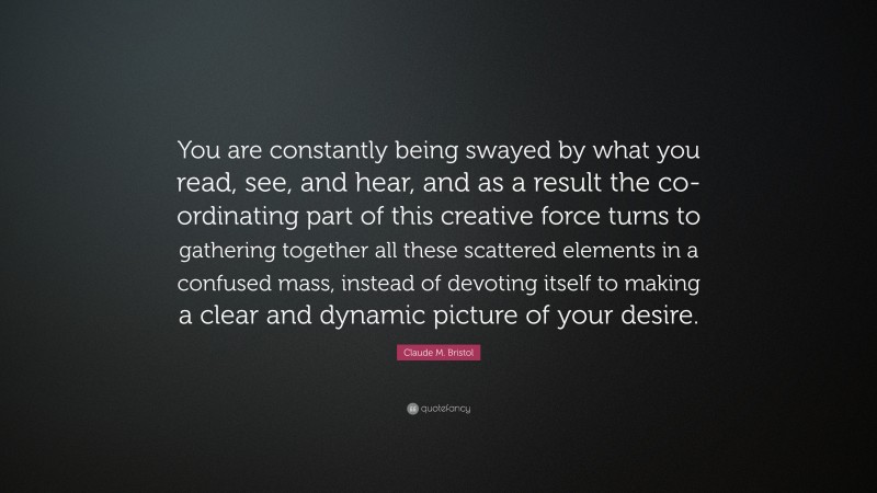 Claude M. Bristol Quote: “You are constantly being swayed by what you read, see, and hear, and as a result the co-ordinating part of this creative force turns to gathering together all these scattered elements in a confused mass, instead of devoting itself to making a clear and dynamic picture of your desire.”