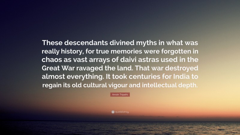 Amish Tripathi Quote: “These descendants divined myths in what was really history, for true memories were forgotten in chaos as vast arrays of daivi astras used in the Great War ravaged the land. That war destroyed almost everything. It took centuries for India to regain its old cultural vigour and intellectual depth.”