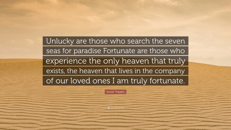 Amish Tripathi Quote: “Unlucky are those who search the seven seas for paradise Fortunate are those who experience the only heaven that truly exists, the heaven that lives in the company of our loved ones I am truly fortunate.”