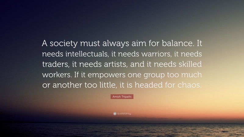 Amish Tripathi Quote: “A society must always aim for balance. It needs intellectuals, it needs warriors, it needs traders, it needs artists, and it needs skilled workers. If it empowers one group too much or another too little, it is headed for chaos.”