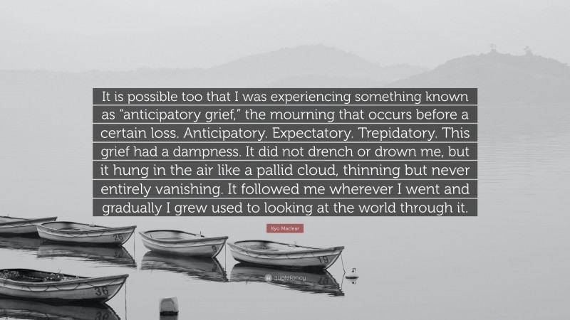 Kyo Maclear Quote: “It is possible too that I was experiencing something known as “anticipatory grief,” the mourning that occurs before a certain loss. Anticipatory. Expectatory. Trepidatory. This grief had a dampness. It did not drench or drown me, but it hung in the air like a pallid cloud, thinning but never entirely vanishing. It followed me wherever I went and gradually I grew used to looking at the world through it.”