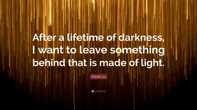 Marie Lu Quote: “After a lifetime of darkness, I want to leave something behind that is made of light.”