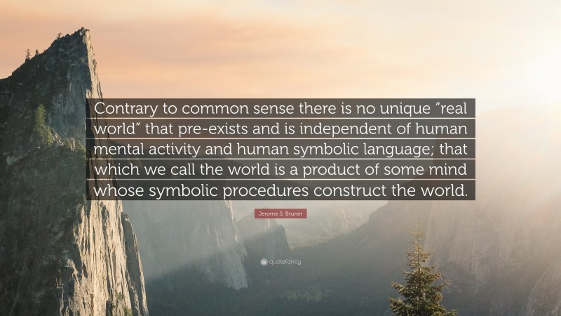 Jerome S. Bruner Quote: “Contrary to common sense there is no unique “real world” that pre-exists and is independent of human mental activity and human symbolic language; that which we call the world is a product of some mind whose symbolic procedures construct the world.”