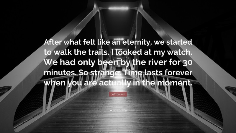 Jeff Brown Quote: “After what felt like an eternity, we started to walk the trails. I looked at my watch. We had only been by the river for 30 minutes. So strange. Time lasts forever when you are actually in the moment.”