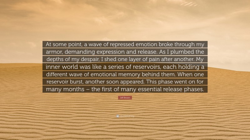 Jeff Brown Quote: “At some point, a wave of repressed emotion broke through my armor, demanding expression and release. As I plumbed the depths of my despair, I shed one layer of pain after another. My inner world was like a series of reservoirs, each holding a different wave of emotional memory behind them. When one reservoir burst, another soon appeared. This phase went on for many months – the first of many essential release phases.”