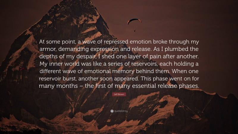 Jeff Brown Quote: “At some point, a wave of repressed emotion broke through my armor, demanding expression and release. As I plumbed the depths of my despair, I shed one layer of pain after another. My inner world was like a series of reservoirs, each holding a different wave of emotional memory behind them. When one reservoir burst, another soon appeared. This phase went on for many months – the first of many essential release phases.”