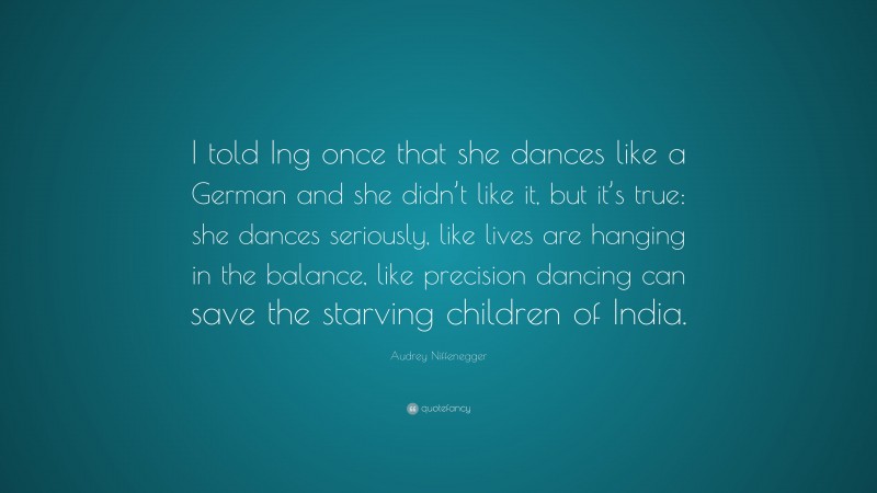 Audrey Niffenegger Quote: “I told Ing once that she dances like a German and she didn’t like it, but it’s true: she dances seriously, like lives are hanging in the balance, like precision dancing can save the starving children of India.”